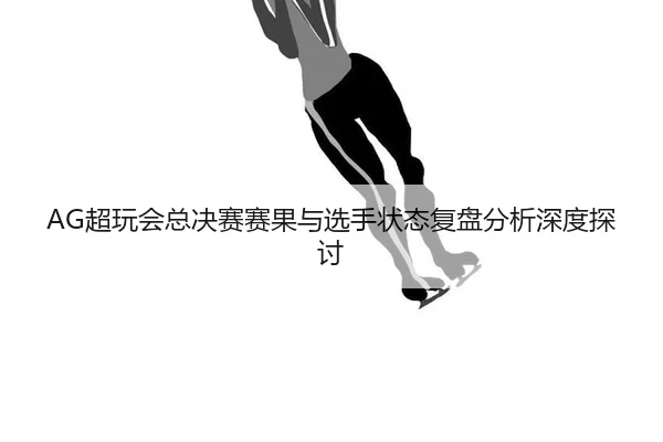 AG超玩会总决赛赛果与选手状态复盘分析深度探讨